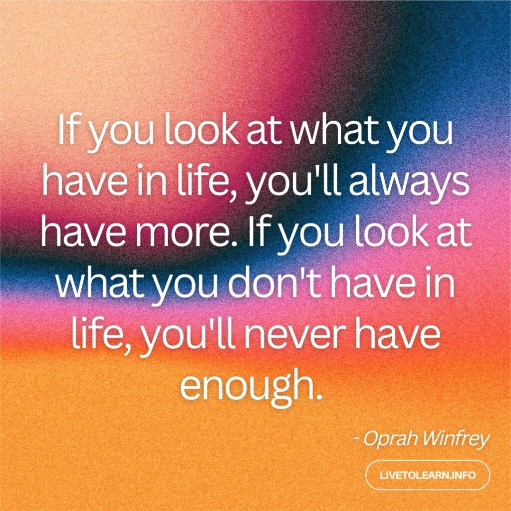 If you look at what you have in life, you'll always have more. If you look at what you don't have in life, you'll never have enough.
- Oprah Winfrey